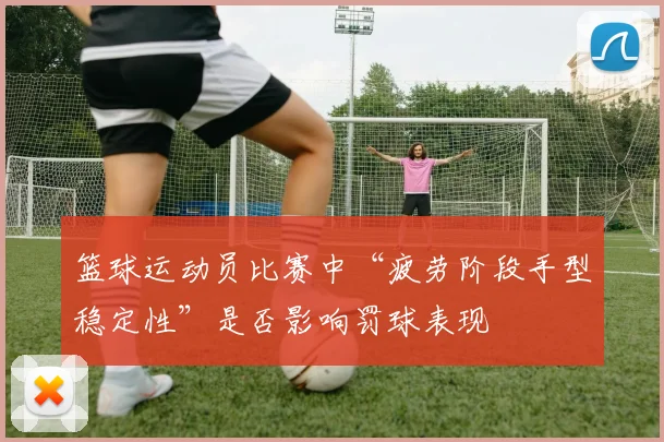 篮球运动员比赛中“疲劳阶段手型稳定性”是否影响罚球表现