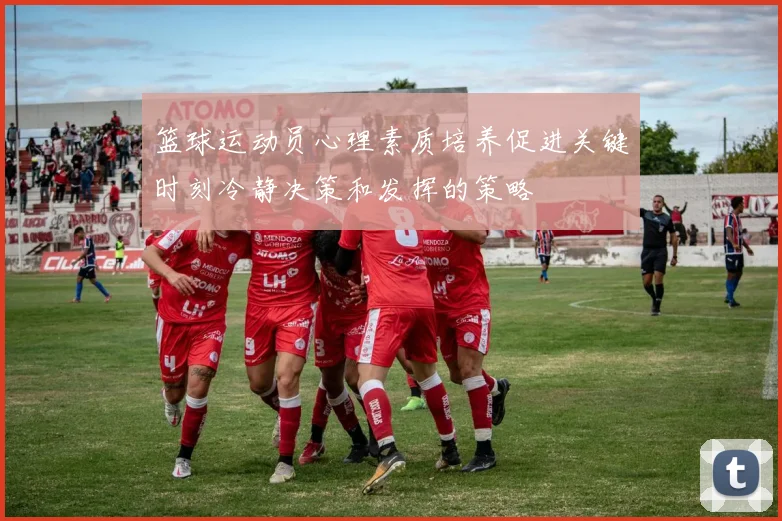 篮球运动员心理素质培养促进关键时刻冷静决策和发挥的策略