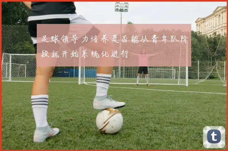 足球领导力培养是否能从青年队阶段就开始系统化进行
