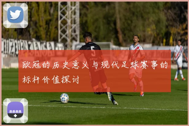 欧冠的历史意义与现代足球赛事的标杆价值探讨