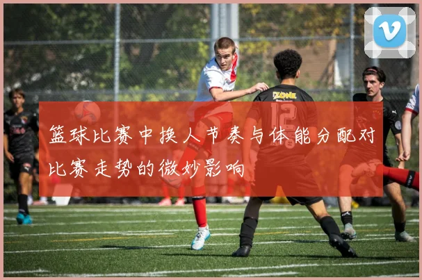 篮球比赛中换人节奏与体能分配对比赛走势的微妙影响