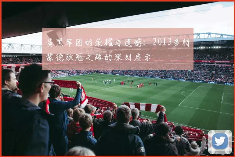 黄黑军团的荣耀与遗憾：2013多特蒙德欧冠之路的深刻启示